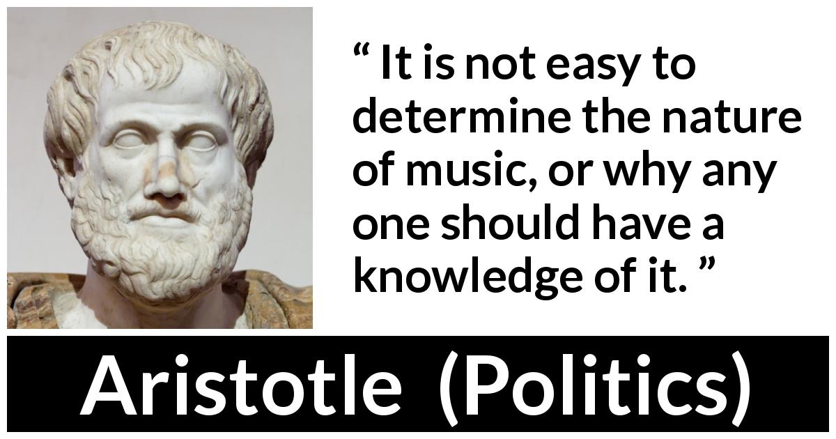 Aristotle quote about music from Politics - It is not easy to determine the nature of music, or why any one should have a knowledge of it.