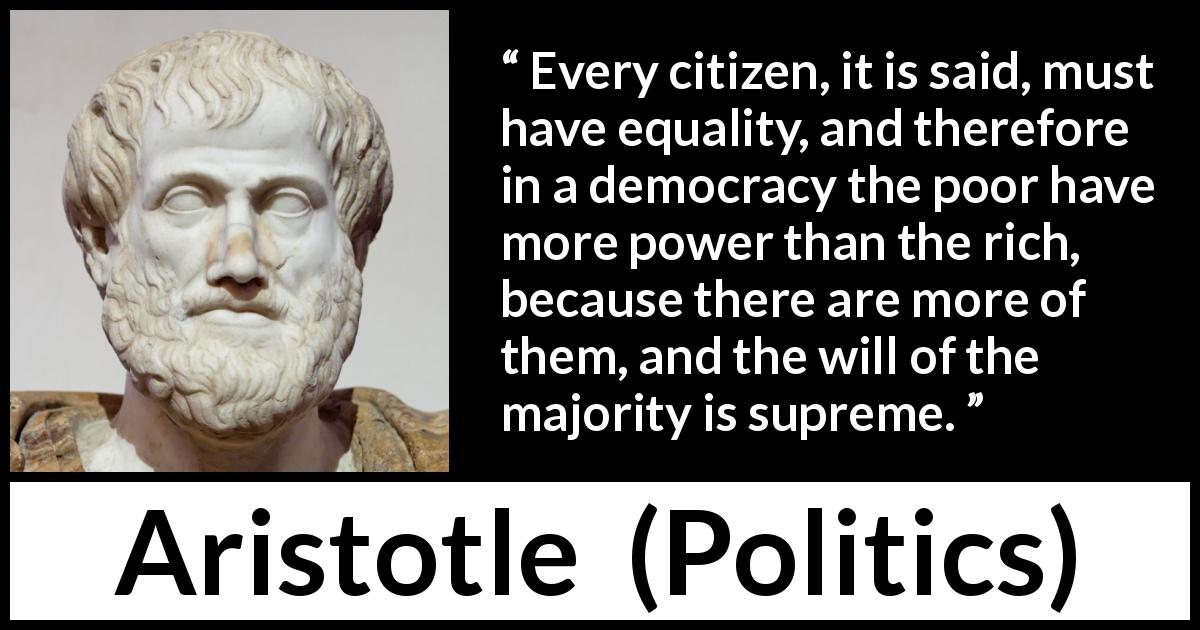 Aristotle quote about poverty from Politics - Every citizen, it is said, must have equality, and therefore in a democracy the poor have more power than the rich, because there are more of them, and the will of the majority is supreme.