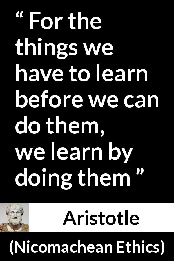 Aristotle quote about practice from Nicomachean Ethics - For the things we have to learn before we can do them, we learn by doing them