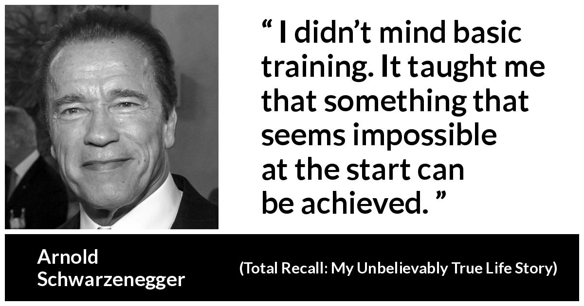 Arnold Schwarzenegger quote about achievement from Total Recall: My Unbelievably True Life Story - I didn’t mind basic training. It taught me that something that seems impossible at the start can be achieved.
