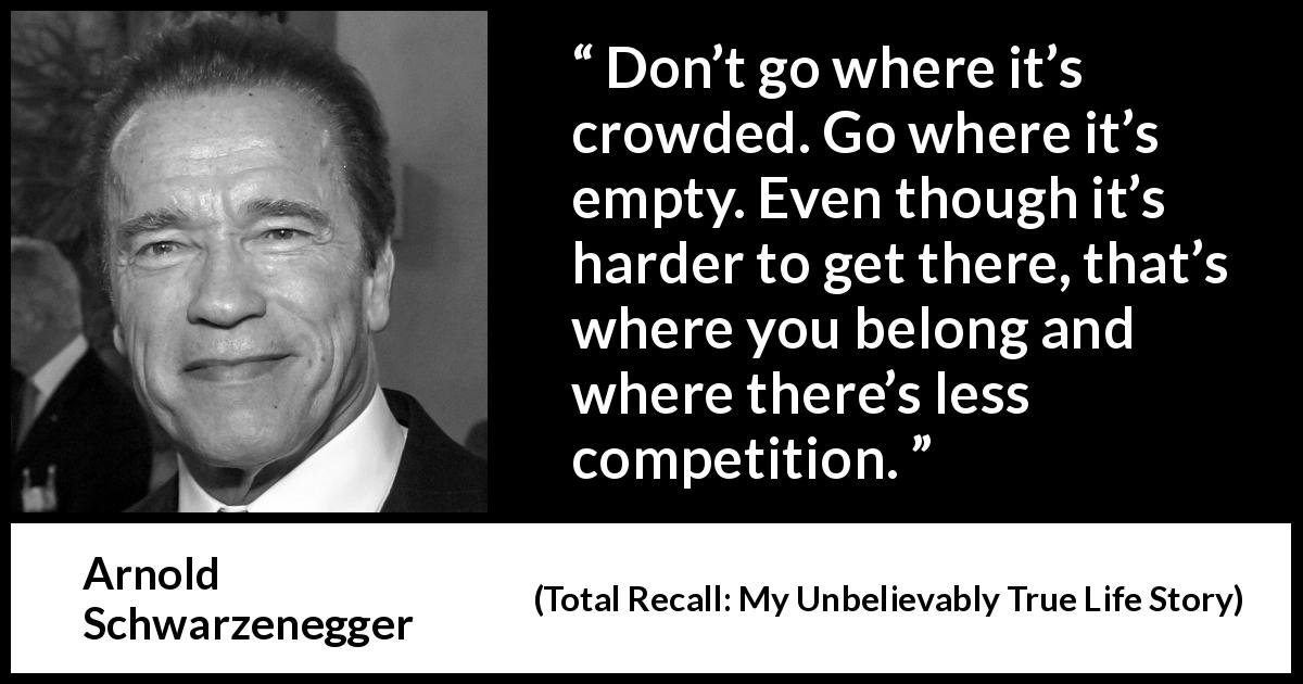Arnold Schwarzenegger quote about competition from Total Recall: My Unbelievably True Life Story - Don’t go where it’s crowded. Go where it’s empty. Even though it’s harder to get there, that’s where you belong and where there’s less competition.