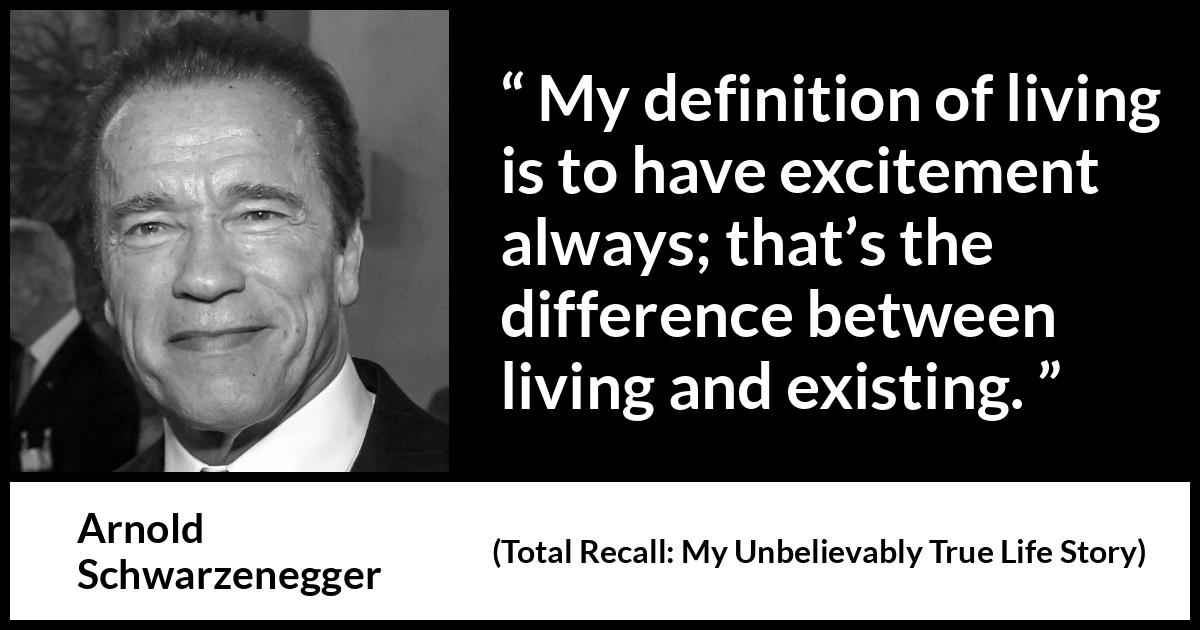 Arnold Schwarzenegger quote about life from Total Recall: My Unbelievably True Life Story (2012) Arnold Schwarzenegger quote about life from Total Recall: My Unbelievably True Life Story (2012) - My definition of living is to have excitement always; that’s the difference between living and existing.