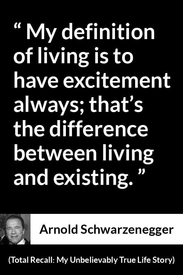 Arnold Schwarzenegger quote about life from Total Recall: My Unbelievably True Life Story (2012) - My definition of living is to have excitement always; that’s the difference between living and existing.