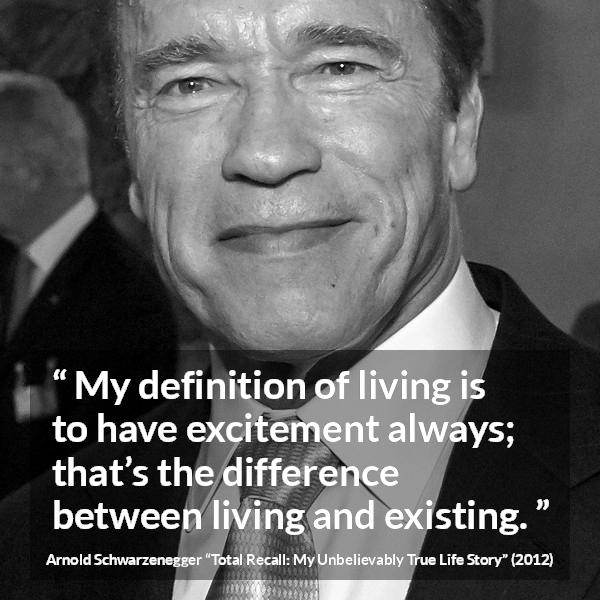 Arnold Schwarzenegger quote about life from Total Recall: My Unbelievably True Life Story (2012) - My definition of living is to have excitement always; that’s the difference between living and existing.
