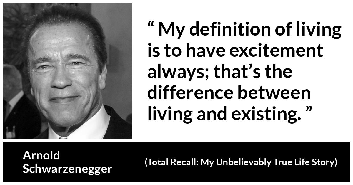 Arnold Schwarzenegger quote about life from Total Recall: My Unbelievably True Life Story (2012) - My definition of living is to have excitement always; that’s the difference between living and existing.