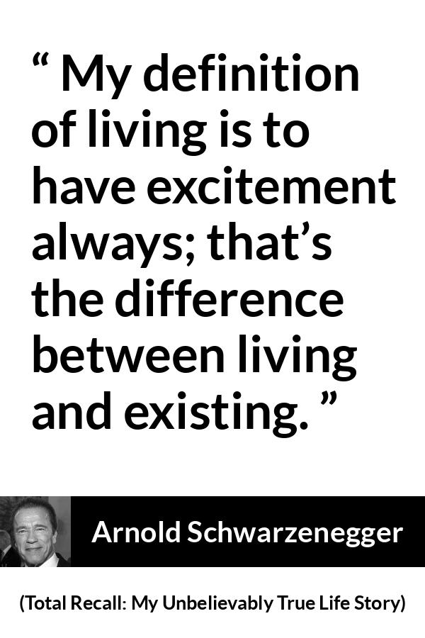 Arnold Schwarzenegger quote about life from Total Recall: My Unbelievably True Life Story (2012) - My definition of living is to have excitement always; that’s the difference between living and existing.