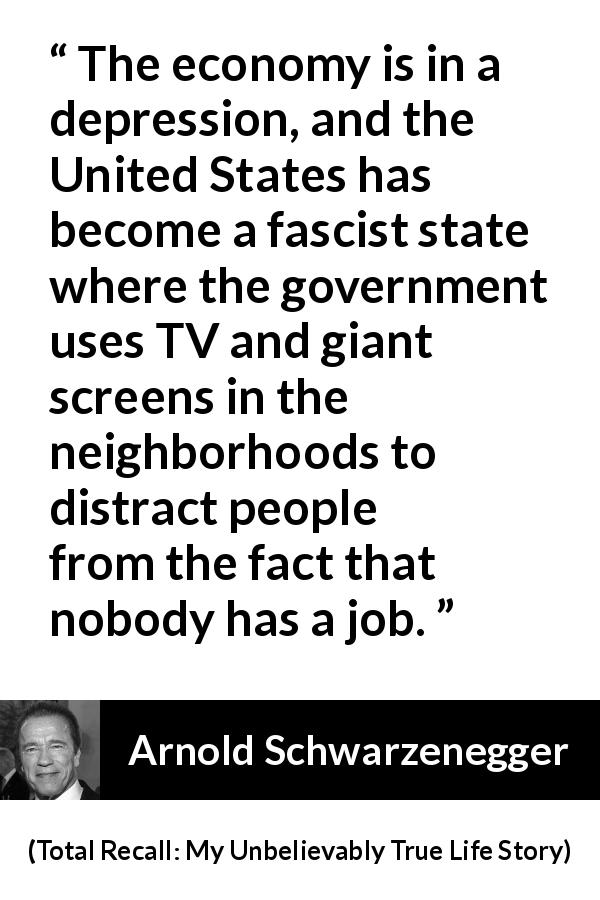Arnold Schwarzenegger quote about state from Total Recall: My Unbelievably True Life Story - The economy is in a depression, and the United States has become a fascist state where the government uses TV and giant screens in the neighborhoods to distract people from the fact that nobody has a job.