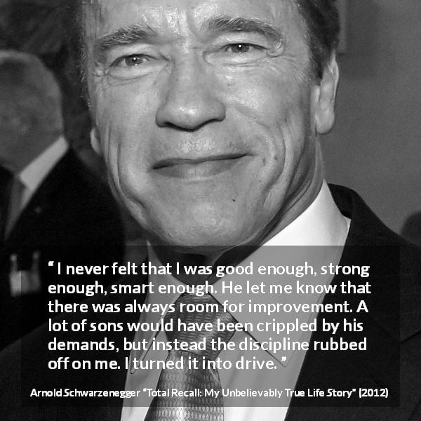 Arnold Schwarzenegger quote about strength from Total Recall: My Unbelievably True Life Story - I never felt that I was good enough, strong enough, smart enough. He let me know that there was always room for improvement. A lot of sons would have been crippled by his demands, but instead the discipline rubbed off on me. I turned it into drive.