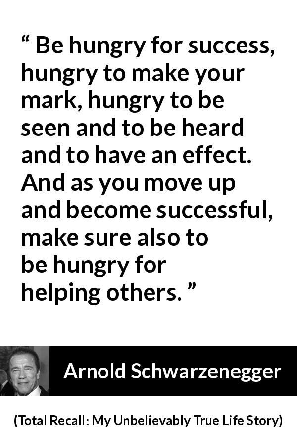 Arnold Schwarzenegger quote about success from Total Recall: My Unbelievably True Life Story - Be hungry for success, hungry to make your mark, hungry to be seen and to be heard and to have an effect. And as you move up and become successful, make sure also to be hungry for helping others.