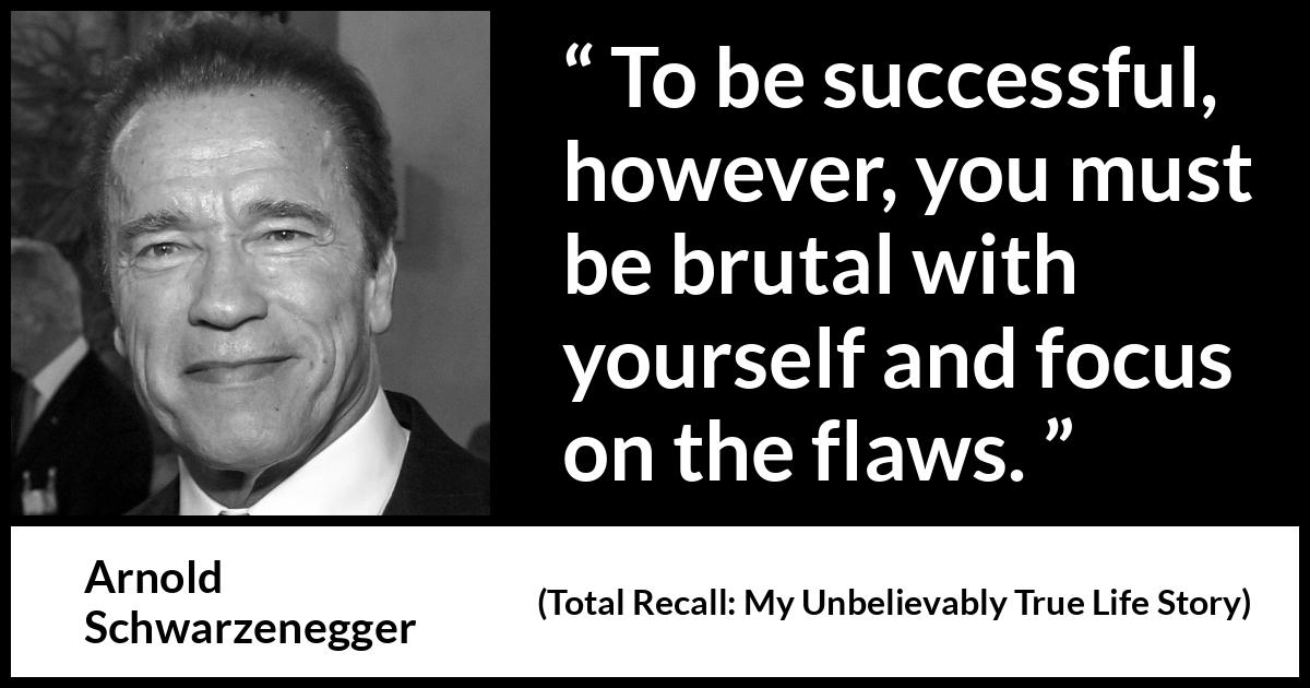 Arnold Schwarzenegger quote about success from Total Recall: My Unbelievably True Life Story (2012) Arnold Schwarzenegger quote about success from Total Recall: My Unbelievably True Life Story (2012) - To be successful, however, you must be brutal with yourself and focus on the flaws.