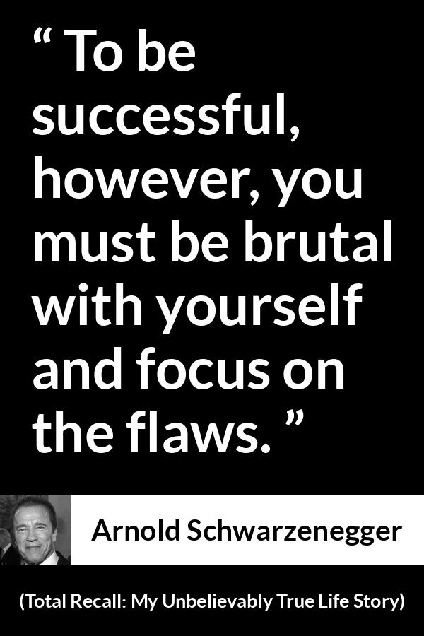 Arnold Schwarzenegger quote about success from Total Recall: My Unbelievably True Life Story (2012) - To be successful, however, you must be brutal with yourself and focus on the flaws.