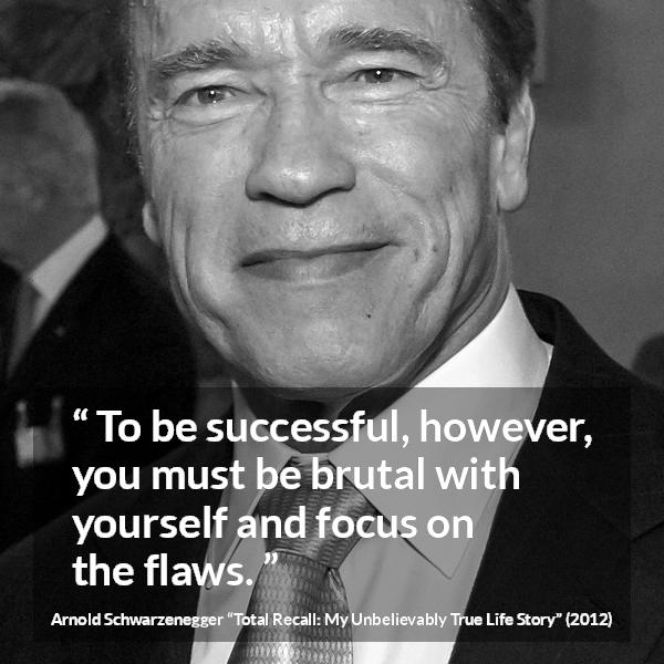 Arnold Schwarzenegger quote about success from Total Recall: My Unbelievably True Life Story (2012) - To be successful, however, you must be brutal with yourself and focus on the flaws.