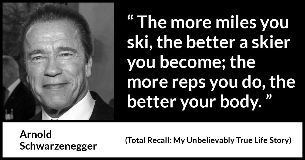 Arnold Schwarzenegger quote about work from Total Recall: My Unbelievably True Life Story (2012) Arnold Schwarzenegger quote about work from Total Recall: My Unbelievably True Life Story (2012) - The more miles you ski, the better a skier you become; the more reps you do, the better your body.