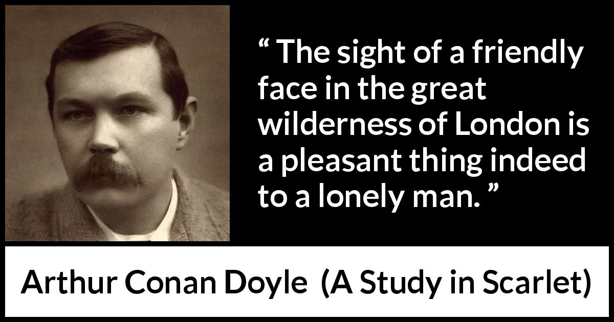 Arthur Conan Doyle quote about friendship from A Study in Scarlet - The sight of a friendly face in the great wilderness of London is a pleasant thing indeed to a lonely man.