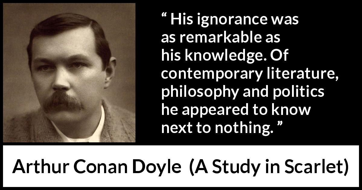 Arthur Conan Doyle quote about ignorance from A Study in Scarlet - His ignorance was as remarkable as his knowledge. Of contemporary literature, philosophy and politics he appeared to know next to nothing.