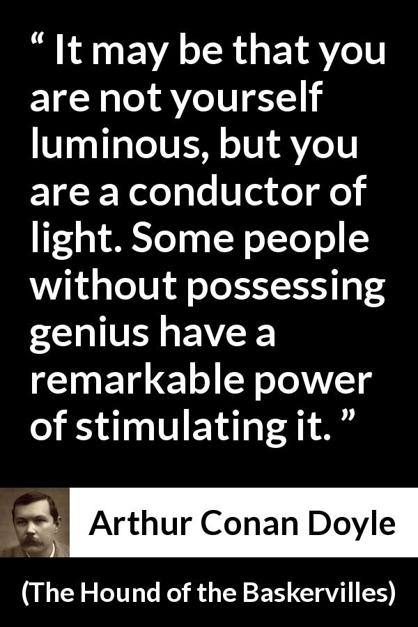 Arthur Conan Doyle quote about light from The Hound of the Baskervilles - It may be that you are not yourself luminous, but you are a conductor of light. Some people without possessing genius have a remarkable power of stimulating it.