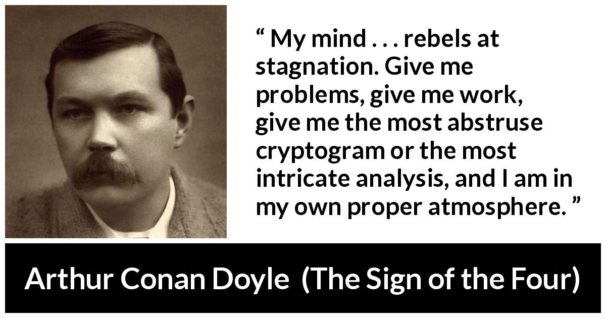 Arthur Conan Doyle quote about mind from The Sign of the Four - My mind . . . rebels at stagnation. Give me problems, give me work, give me the most abstruse cryptogram or the most intricate analysis, and I am in my own proper atmosphere.