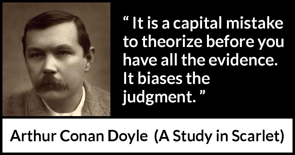 Arthur Conan Doyle quote about mistake from A Study in Scarlet - It is a capital mistake to theorize before you have all the evidence. It biases the judgment.