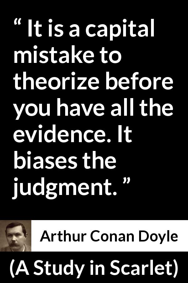 Arthur Conan Doyle quote about mistake from A Study in Scarlet - It is a capital mistake to theorize before you have all the evidence. It biases the judgment.