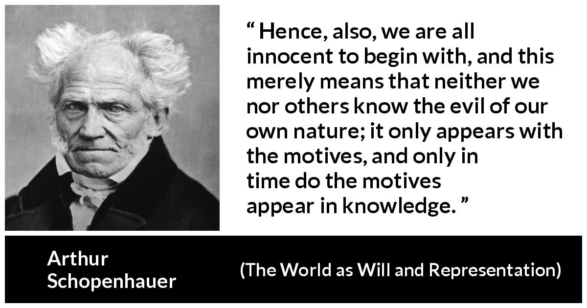 Arthur Schopenhauer quote about guilt from The World as Will and Representation - Hence, also, we are all innocent to begin with, and this merely means that neither we nor others know the evil of our own nature; it only appears with the motives, and only in time do the motives appear in knowledge.