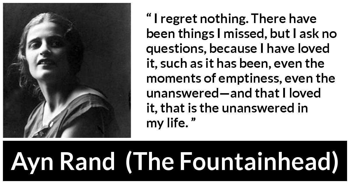 Ayn Rand quote about regret from The Fountainhead - I regret nothing. There have been things I missed, but I ask no questions, because I have loved it, such as it has been, even the moments of emptiness, even the unanswered—and that I loved it, that is the unanswered in my life.