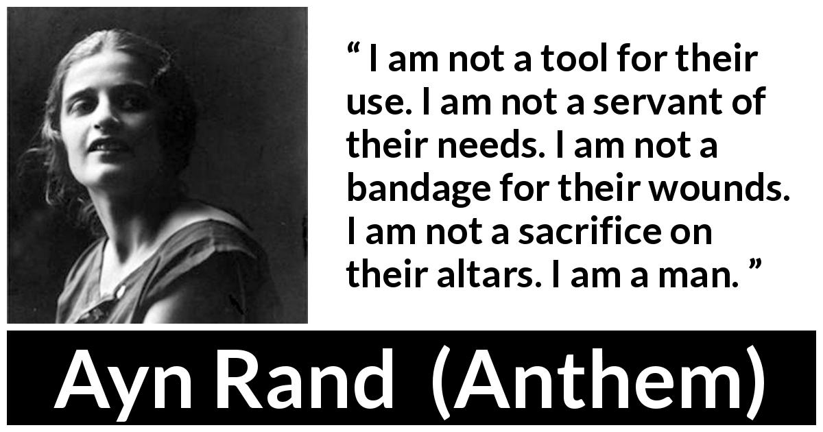 Ayn Rand quote about sacrifice from Anthem - I am not a tool for their use. I am not a servant of their needs. I am not a bandage for their wounds. I am not a sacrifice on their altars. I am a man.
