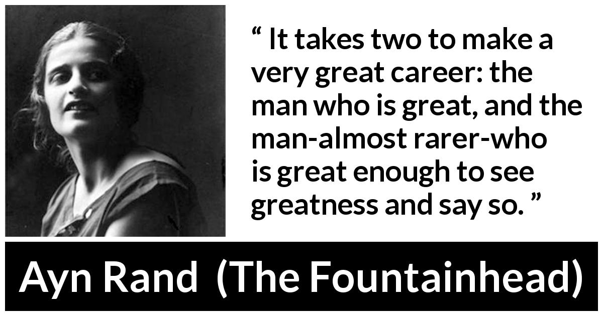 Ayn Rand quote about success from The Fountainhead - It takes two to make a very great career: the man who is great, and the man-almost rarer-who is great enough to see greatness and say so.