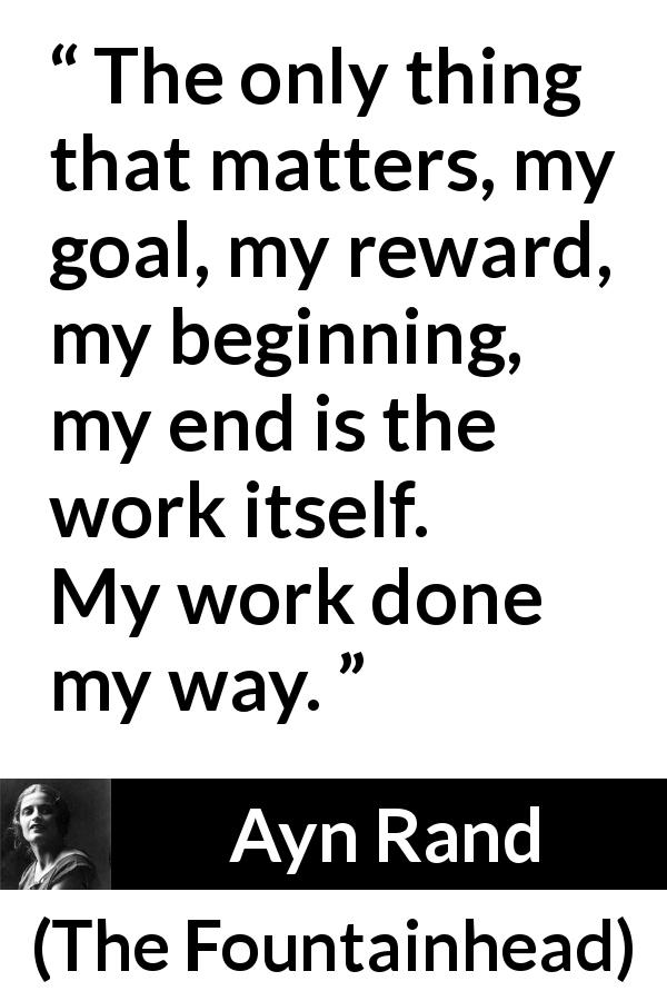 Ayn Rand quote about work from The Fountainhead - The only thing that matters, my goal, my reward, my beginning, my end is the work itself. My work done my way.
