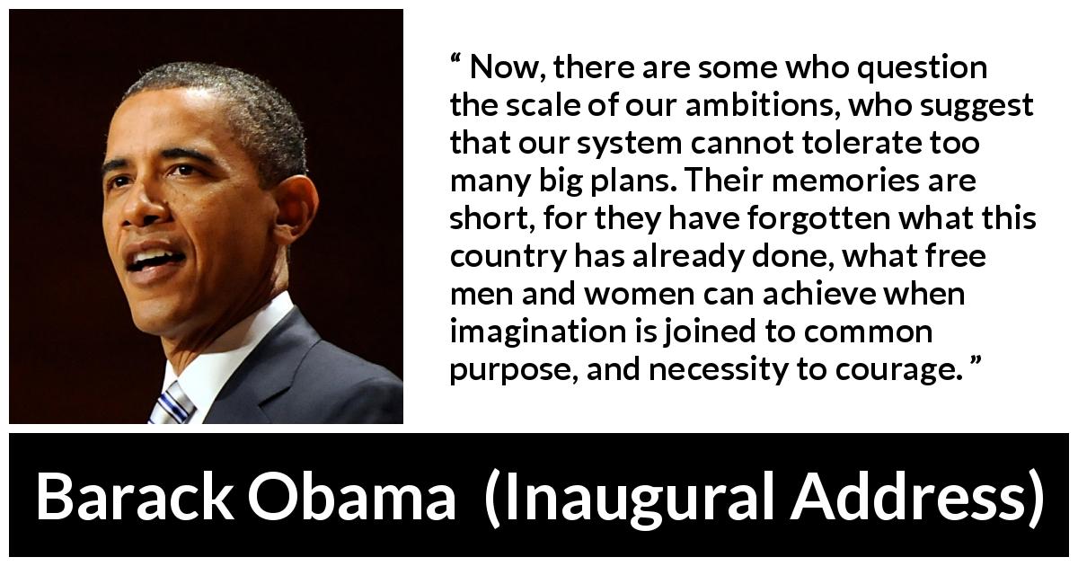 Barack Obama quote about courage from Inaugural Address - Now, there are some who question the scale of our ambitions, who suggest that our system cannot tolerate too many big plans. Their memories are short, for they have forgotten what this country has already done, what free men and women can achieve when imagination is joined to common purpose, and necessity to courage.