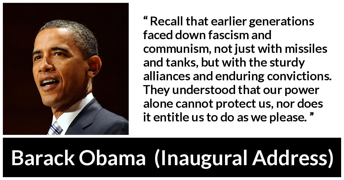 Barack Obama quote about facism from Inaugural Address - Recall that earlier generations faced down fascism and communism, not just with missiles and tanks, but with the sturdy alliances and enduring convictions. They understood that our power alone cannot protect us, nor does it entitle us to do as we please.