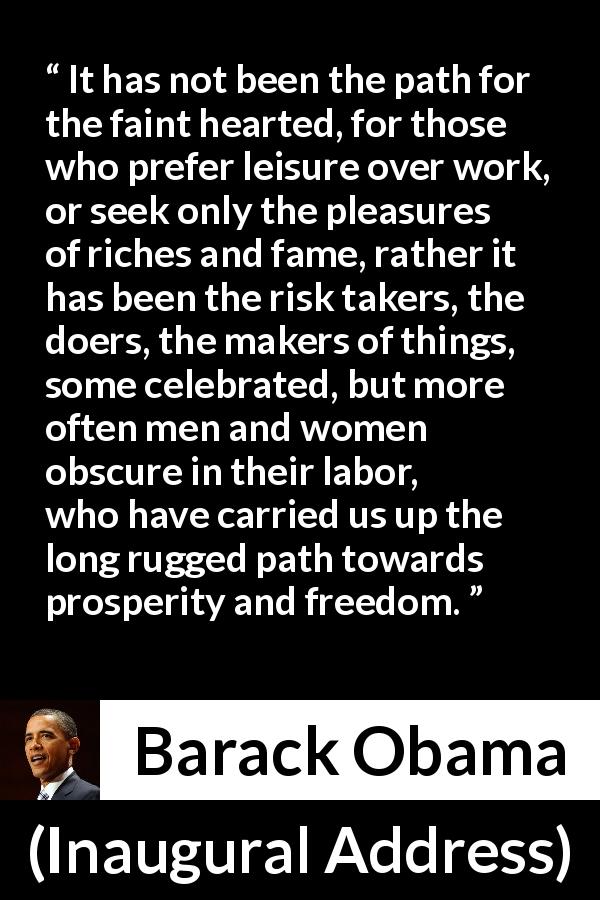 Barack Obama quote about freedom from Inaugural Address - It has not been the path for the faint hearted, for those who prefer leisure over work, or seek only the pleasures of riches and fame, rather it has been the risk takers, the doers, the makers of things, some celebrated, but more often men and women obscure in their labor, who have carried us up the long rugged path towards prosperity and freedom.