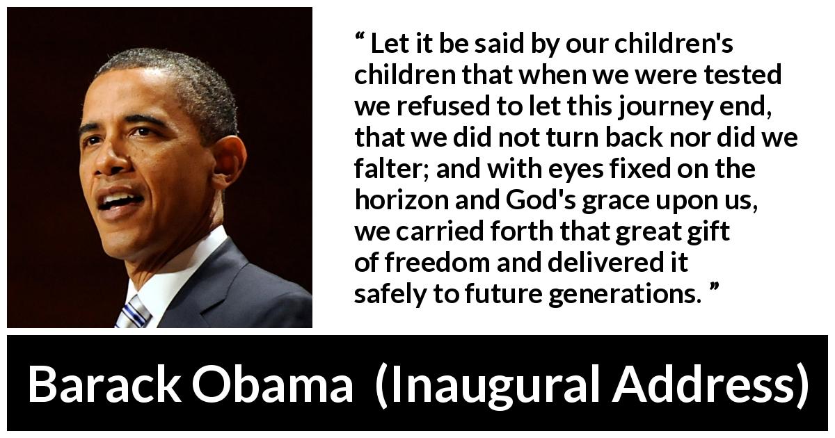 Barack Obama quote about future from Inaugural Address - Let it be said by our children's children that when we were tested we refused to let this journey end, that we did not turn back nor did we falter; and with eyes fixed on the horizon and God's grace upon us, we carried forth that great gift of freedom and delivered it safely to future generations.