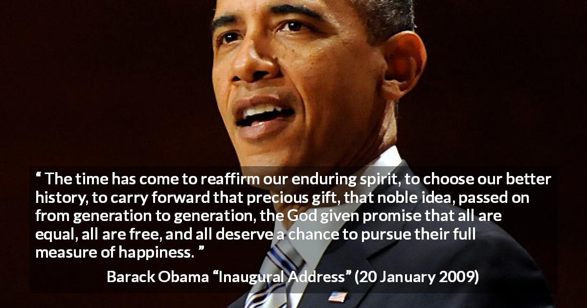 Barack Obama quote about happiness from Inaugural Address - The time has come to reaffirm our enduring spirit, to choose our better history, to carry forward that precious gift, that noble idea, passed on from generation to generation, the God given promise that all are equal, all are free, and all deserve a chance to pursue their full measure of happiness.