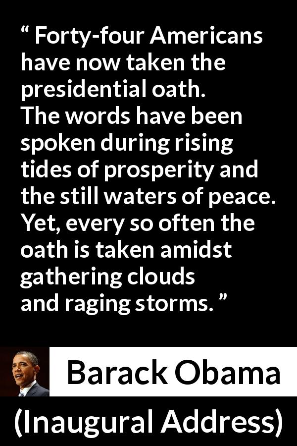 Barack Obama quote about peace from Inaugural Address - Forty-four Americans have now taken the presidential oath. The words have been spoken during rising tides of prosperity and the still waters of peace. Yet, every so often the oath is taken amidst gathering clouds and raging storms.