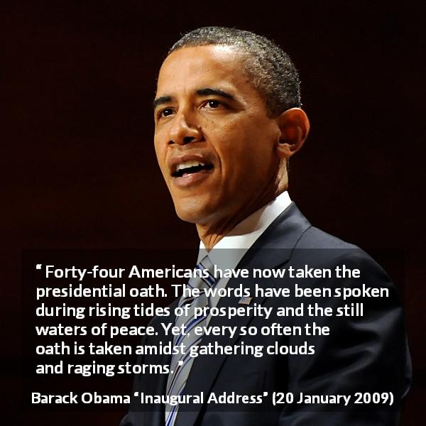 Barack Obama quote about peace from Inaugural Address - Forty-four Americans have now taken the presidential oath. The words have been spoken during rising tides of prosperity and the still waters of peace. Yet, every so often the oath is taken amidst gathering clouds and raging storms.