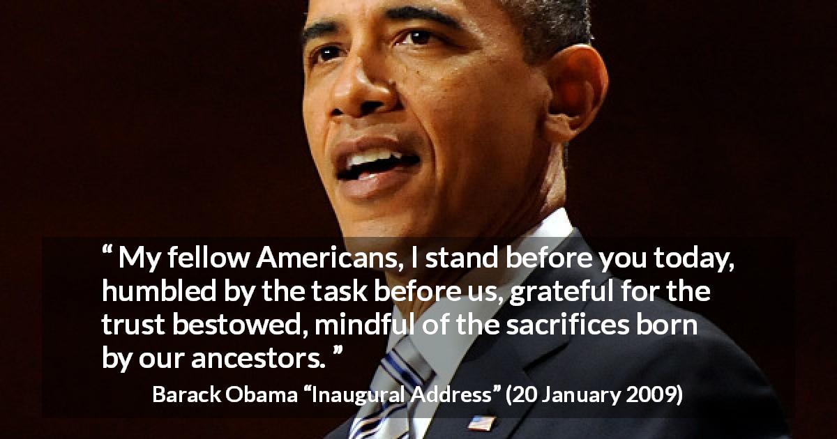 Barack Obama quote about trust from Inaugural Address - My fellow Americans, I stand before you today, humbled by the task before us, grateful for the trust bestowed, mindful of the sacrifices born by our ancestors.