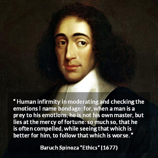 Baruch Spinoza quote about emotions from Ethics - Human infirmity in moderating and checking the emotions I name bondage: for, when a man is a prey to his emotions, he is not his own master, but lies at the mercy of fortune: so much so, that he is often compelled, while seeing that which is better for him, to follow that which is worse.