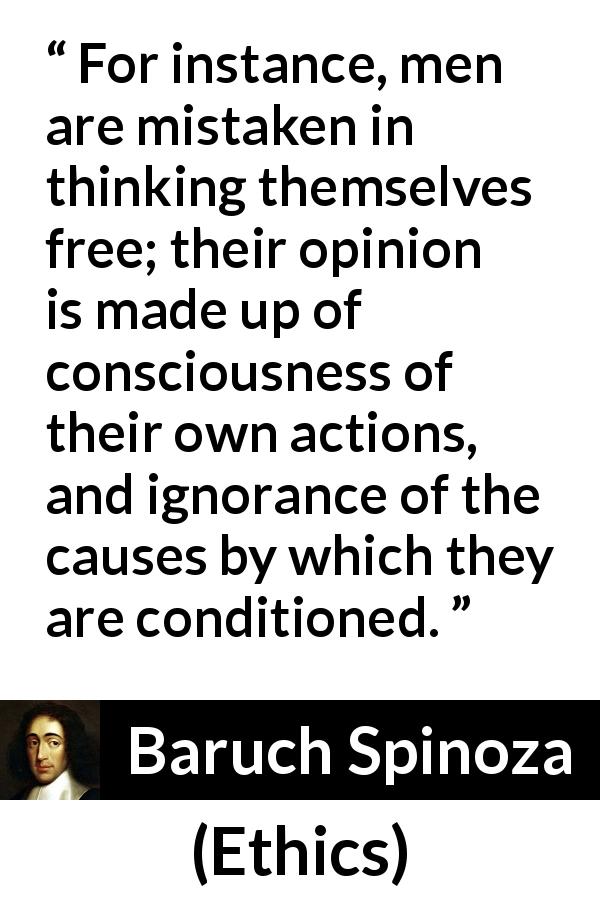 Baruch Spinoza quote about freedom from Ethics - For instance, men are mistaken in thinking themselves free; their opinion is made up of consciousness of their own actions, and ignorance of the causes by which they are conditioned.