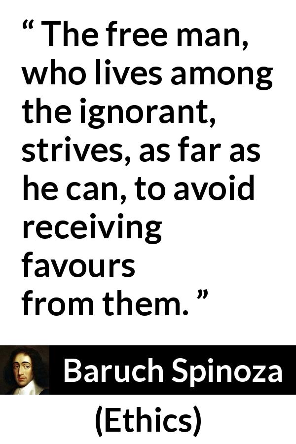 Baruch Spinoza quote about ignorance from Ethics - The free man, who lives among the ignorant, strives, as far as he can, to avoid receiving favours from them.