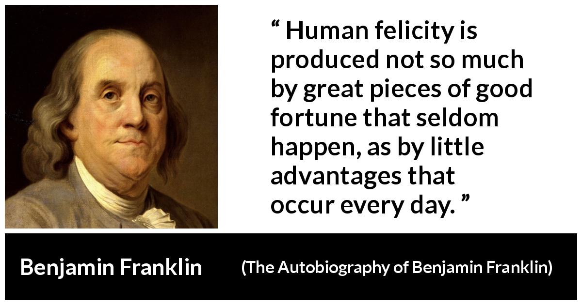Benjamin Franklin quote about happiness from The Autobiography of Benjamin Franklin - Human felicity is produced not so much by great pieces of good fortune that seldom happen, as by little advantages that occur every day.