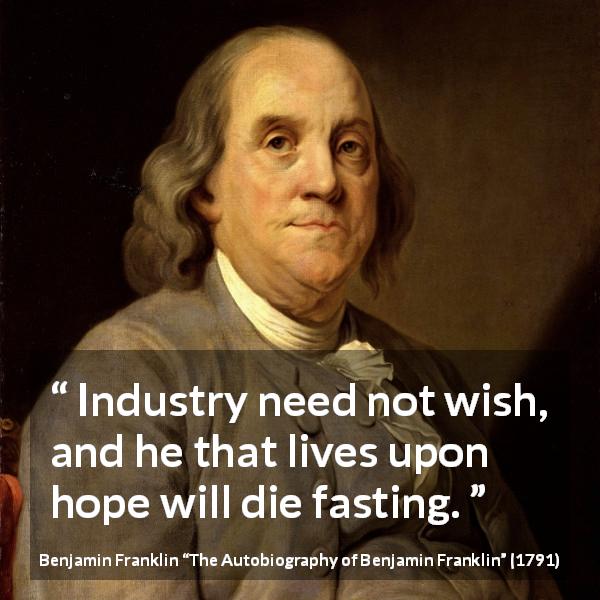 Benjamin Franklin quote about hope from The Autobiography of Benjamin Franklin - Industry need not wish, and he that lives upon hope will die fasting.