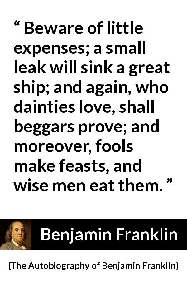 Benjamin Franklin quote about money from The Autobiography of Benjamin Franklin - Beware of little expenses; a small leak will sink a great ship; and again, who dainties love, shall beggars prove; and moreover, fools make feasts, and wise men eat them.
