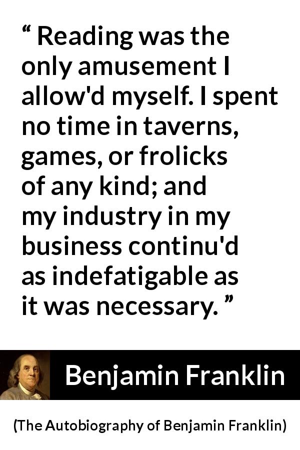 Benjamin Franklin quote about reading from The Autobiography of Benjamin Franklin - Reading was the only amusement I allow'd myself. I spent no time in taverns, games, or frolicks of any kind; and my industry in my business continu'd as indefatigable as it was necessary.