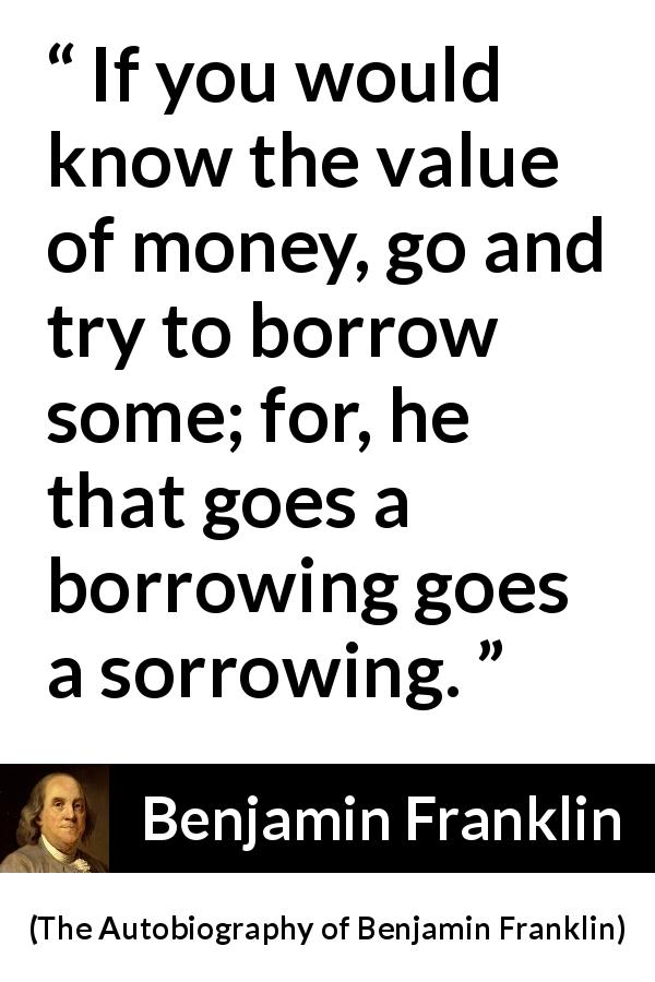 Benjamin Franklin quote about sorrow from The Autobiography of Benjamin Franklin - If you would know the value of money, go and try to borrow some; for, he that goes a borrowing goes a sorrowing.