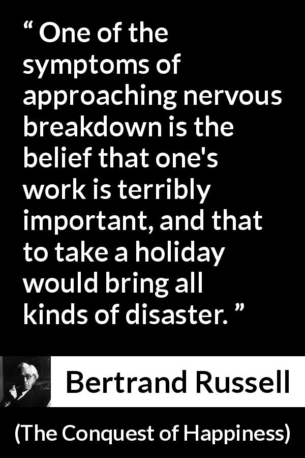 Bertrand Russell quote about depression from The Conquest of Happiness - One of the symptoms of approaching nervous breakdown is the belief that one's work is terribly important, and that to take a holiday would bring all kinds of disaster.