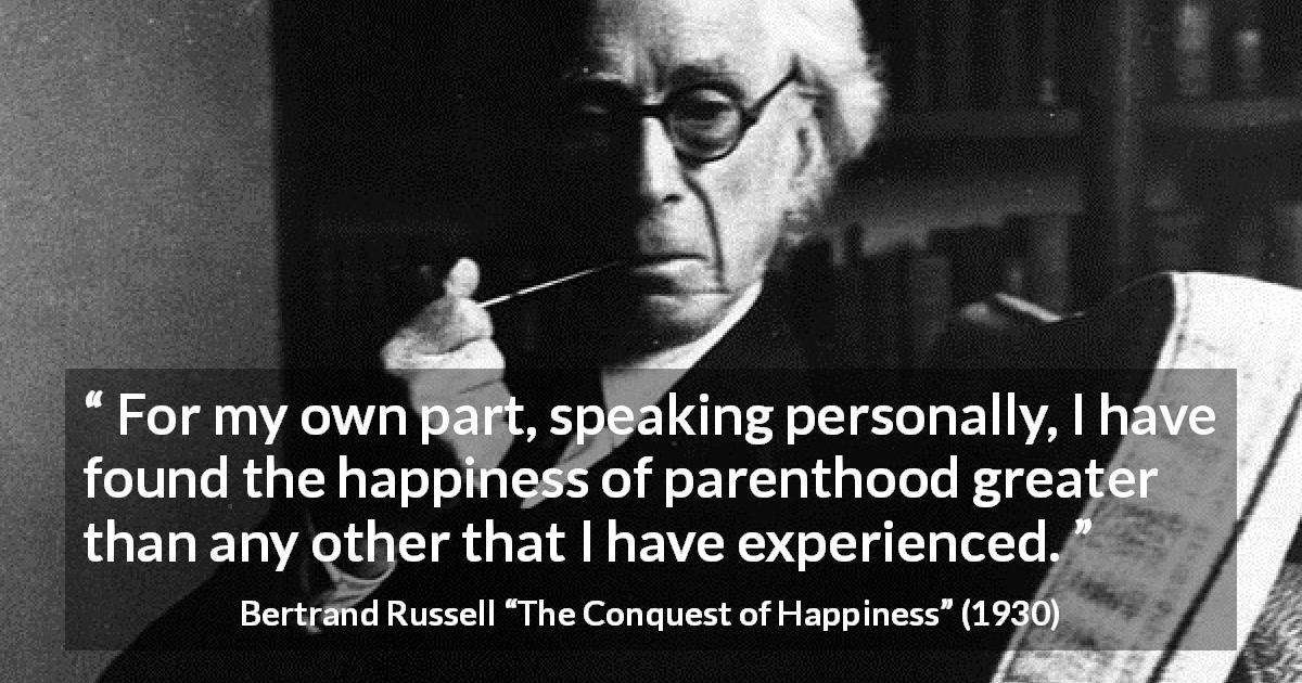Bertrand Russell quote about happiness from The Conquest of Happiness - For my own part, speaking personally, I have found the happiness of parenthood greater than any other that I have experienced.