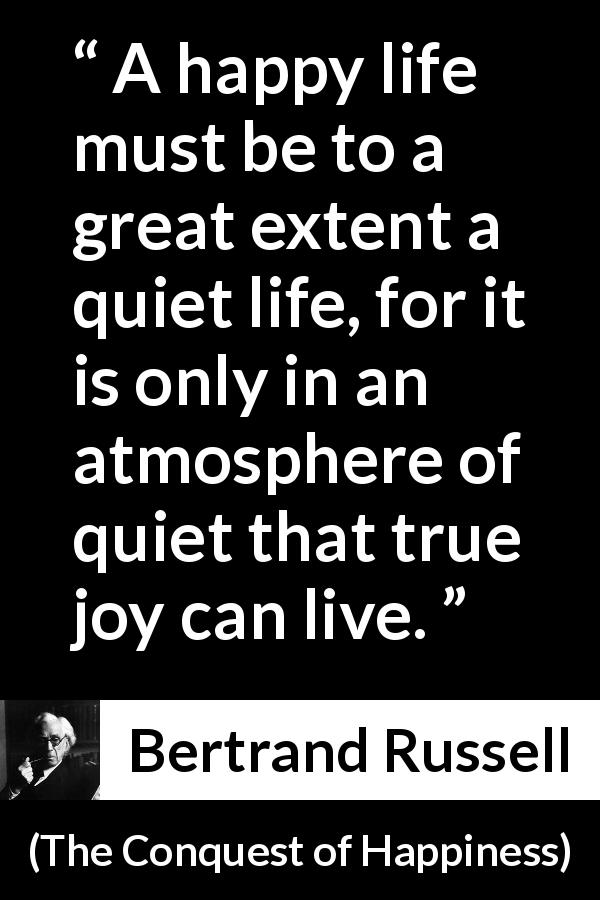 Bertrand Russell quote about life from The Conquest of Happiness - A happy life must be to a great extent a quiet life, for it is only in an atmosphere of quiet that true joy can live.