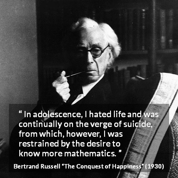 Bertrand Russell quote about life from The Conquest of Happiness - In adolescence, I hated life and was continually on the verge of suicide, from which, however, I was restrained by the desire to know more mathematics.