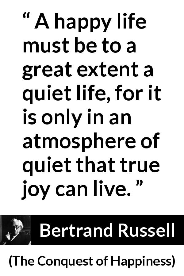Bertrand Russell quote about life from The Conquest of Happiness - A happy life must be to a great extent a quiet life, for it is only in an atmosphere of quiet that true joy can live.