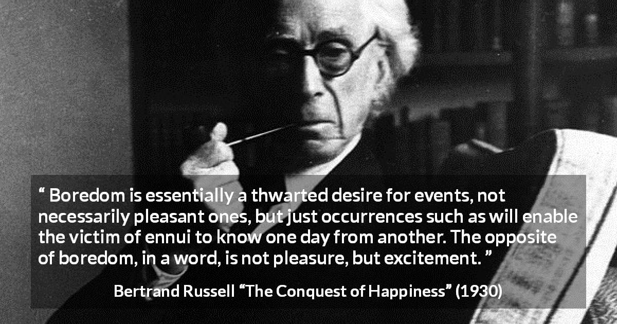 Bertrand Russell quote about pleasure from The Conquest of Happiness - Boredom is essentially a thwarted desire for events, not necessarily pleasant ones, but just occurrences such as will enable the victim of ennui to know one day from another. The opposite of boredom, in a word, is not pleasure, but excitement.